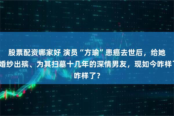 股票配资哪家好 演员“方瑜”患癌去世后，给她穿婚纱出殡、为其扫墓十几年的深情男友，现如今咋样了？