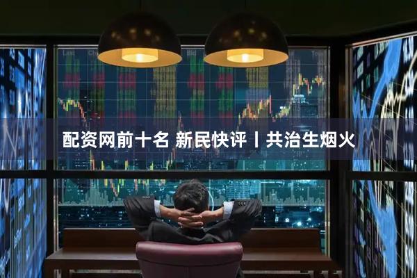 配资网前十名 新民快评丨共治生烟火