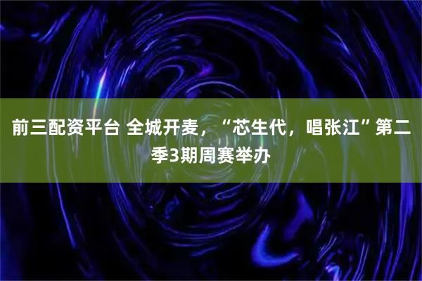前三配资平台 全城开麦，“芯生代，唱张江”第二季3期周赛举办