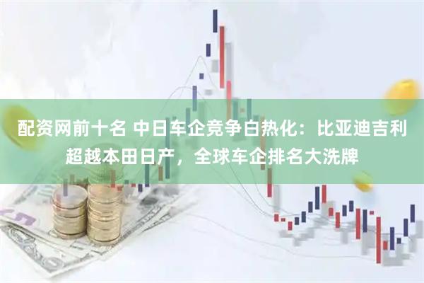 配资网前十名 中日车企竞争白热化：比亚迪吉利超越本田日产，全球车企排名大洗牌