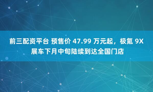 前三配资平台 预售价 47.99 万元起，极氪 9X 展车下月中旬陆续到达全国门店