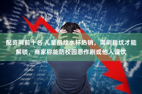 配资网前十名 儿童指纹水杯热销，需刷指纹才能解锁，商家称能防校园恶作剧或他人误饮
