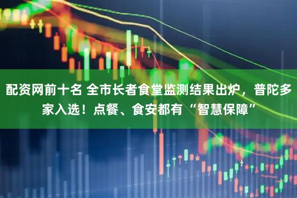 配资网前十名 全市长者食堂监测结果出炉，普陀多家入选！点餐、食安都有 “智慧保障”