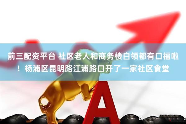 前三配资平台 社区老人和商务楼白领都有口福啦！杨浦区昆明路江浦路口开了一家社区食堂