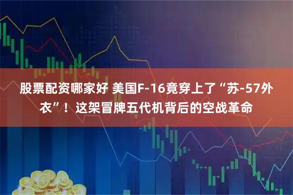 股票配资哪家好 美国F-16竟穿上了“苏-57外衣”！这架冒牌五代机背后的空战革命