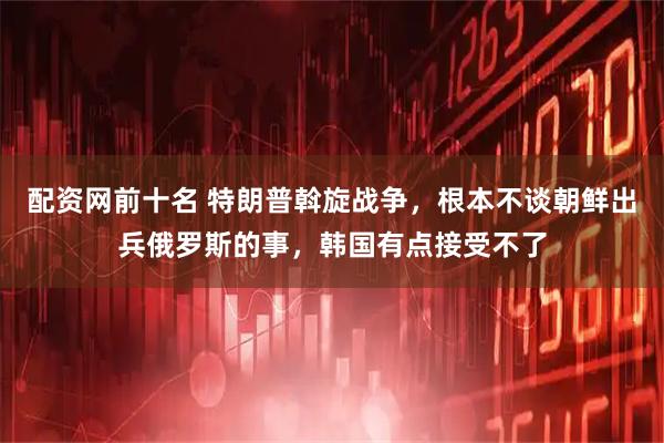 配资网前十名 特朗普斡旋战争，根本不谈朝鲜出兵俄罗斯的事，韩国有点接受不了