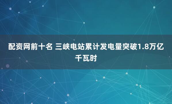 配资网前十名 三峡电站累计发电量突破1.8万亿千瓦时