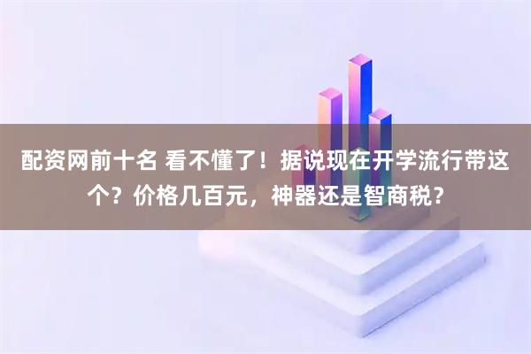 配资网前十名 看不懂了！据说现在开学流行带这个？价格几百元，神器还是智商税？