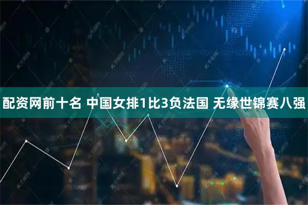 配资网前十名 中国女排1比3负法国 无缘世锦赛八强