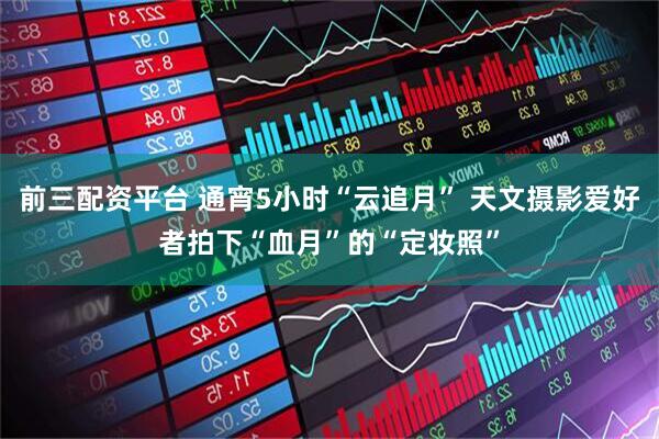 前三配资平台 通宵5小时“云追月” 天文摄影爱好者拍下“血月”的“定妆照”