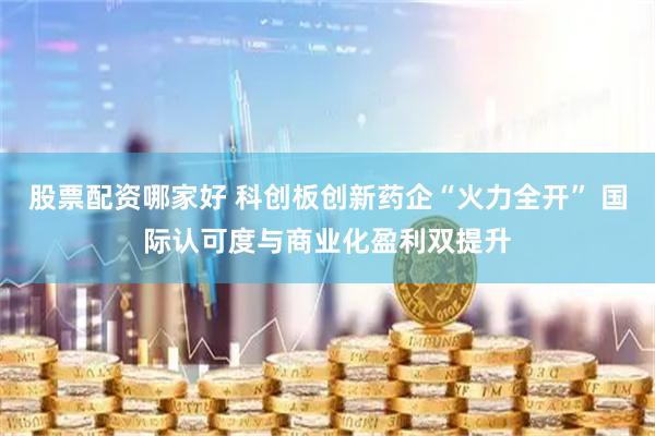 股票配资哪家好 科创板创新药企“火力全开” 国际认可度与商业化盈利双提升
