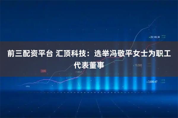 前三配资平台 汇顶科技：选举冯敬平女士为职工代表董事