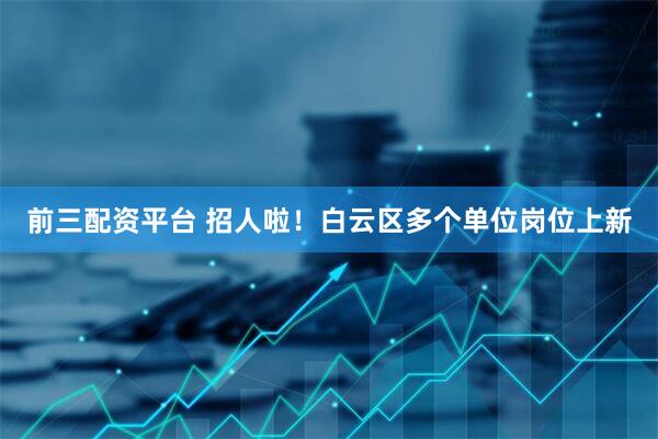 前三配资平台 招人啦！白云区多个单位岗位上新