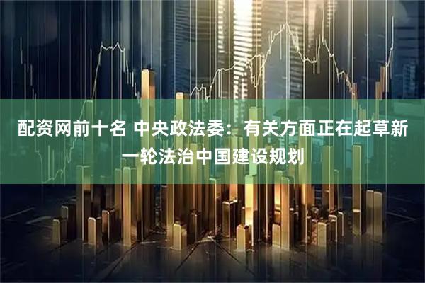 配资网前十名 中央政法委：有关方面正在起草新一轮法治中国建设规划
