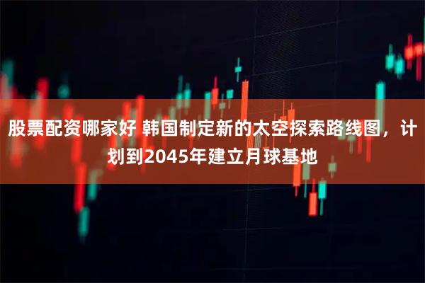 股票配资哪家好 韩国制定新的太空探索路线图，计划到2045年建立月球基地