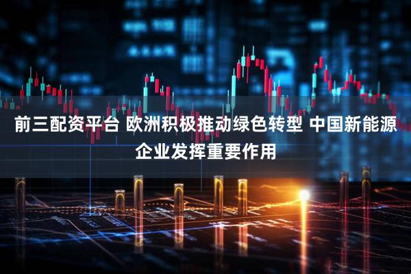 前三配资平台 欧洲积极推动绿色转型 中国新能源企业发挥重要作用