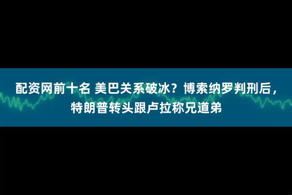 配资网前十名 美巴关系破冰？博索纳罗判刑后，特朗普转头跟卢拉称兄道弟