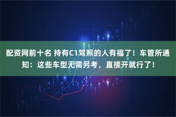 配资网前十名 持有C1驾照的人有福了！车管所通知：这些车型无需另考，直接开就行了！