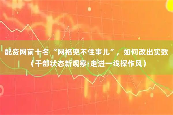 配资网前十名 “网格兜不住事儿”,如何改出实效(干部状态新观察·走进一线探作风)