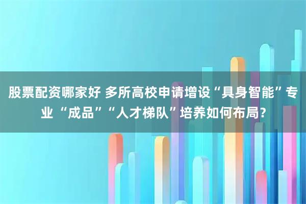 股票配资哪家好 多所高校申请增设“具身智能”专业 “成品”“人才梯队”培养如何布局？