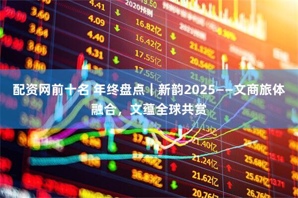 配资网前十名 年终盘点｜新韵2025——文商旅体融合，文蕴全球共赏
