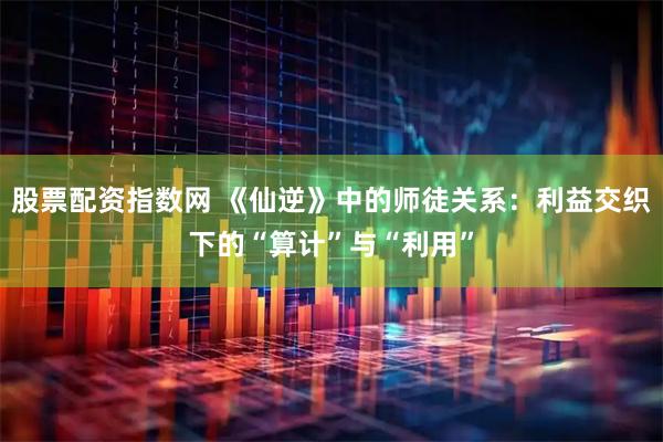 股票配资指数网 《仙逆》中的师徒关系：利益交织下的“算计”与“利用”