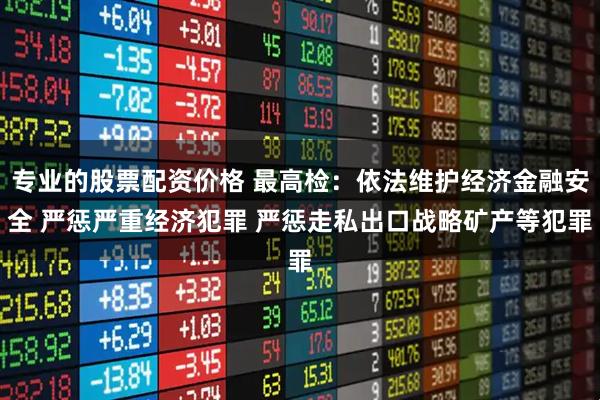 专业的股票配资价格 最高检：依法维护经济金融安全 严惩严重经济犯罪 严惩走私出口战略矿产等犯罪