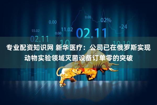 专业配资知识网 新华医疗：公司已在俄罗斯实现动物实验领域灭菌设备订单零的突破