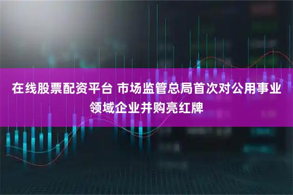 在线股票配资平台 市场监管总局首次对公用事业领域企业并购亮红牌