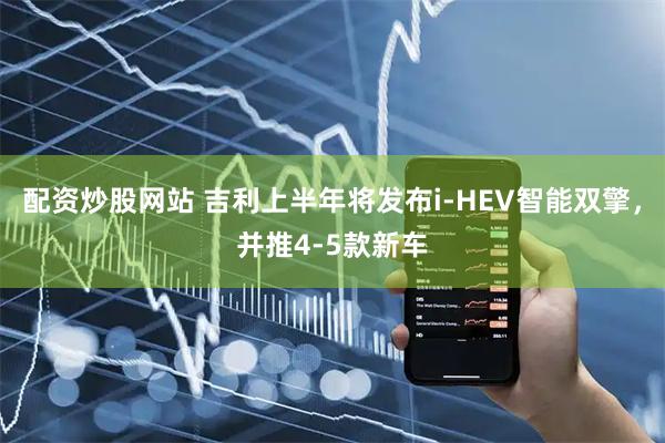 配资炒股网站 吉利上半年将发布i-HEV智能双擎，并推4-5款新车