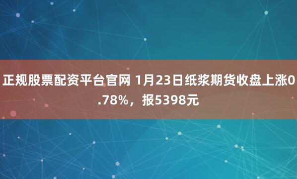 正规股票配资平台官网 1月23日纸浆期货收盘上涨0.78%，报5398元