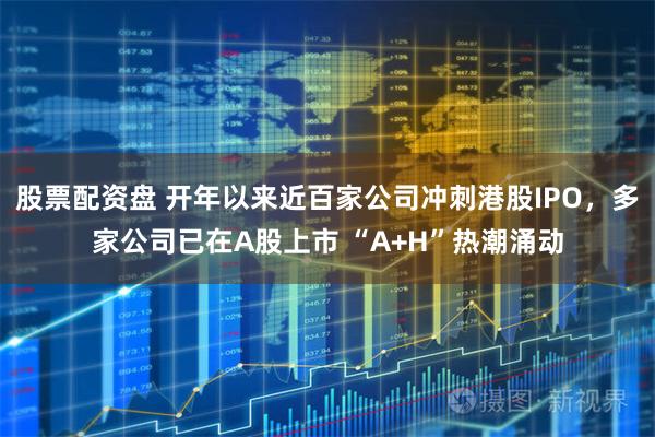 股票配资盘 开年以来近百家公司冲刺港股IPO，多家公司已在A股上市 “A+H”热潮涌动
