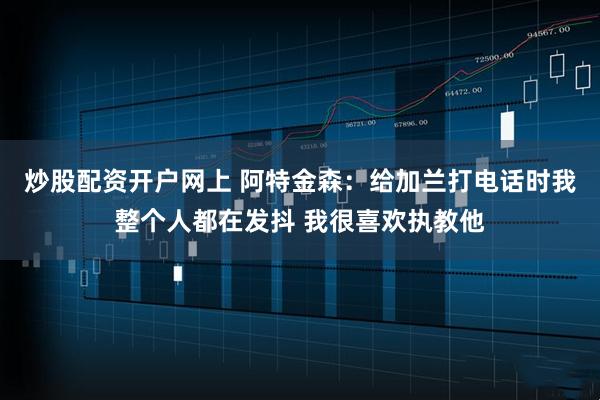 炒股配资开户网上 阿特金森：给加兰打电话时我整个人都在发抖 我很喜欢执教他