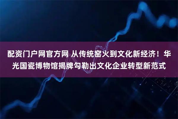 配资门户网官方网 从传统窑火到文化新经济！华光国瓷博物馆揭牌勾勒出文化企业转型新范式