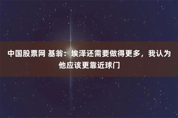 中国股票网 基翁：埃泽还需要做得更多，我认为他应该更靠近球门