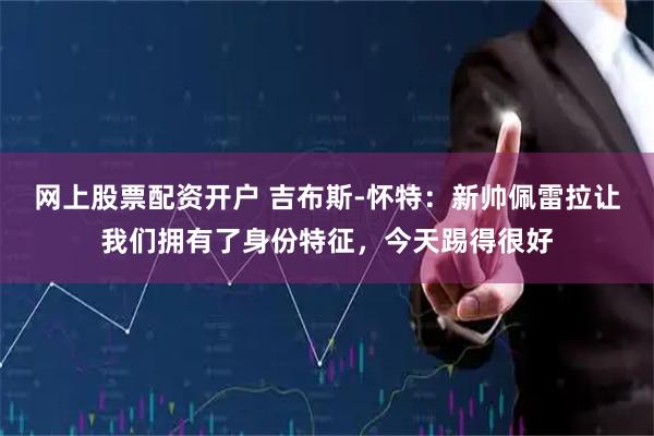 网上股票配资开户 吉布斯-怀特：新帅佩雷拉让我们拥有了身份特征，今天踢得很好