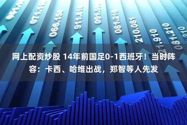网上配资炒股 14年前国足0-1西班牙！当时阵容：卡西、哈维出战，郑智等人先发