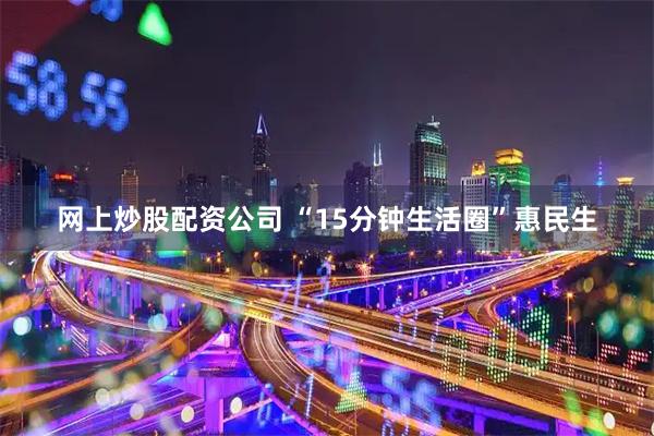 网上炒股配资公司 “15分钟生活圈”惠民生