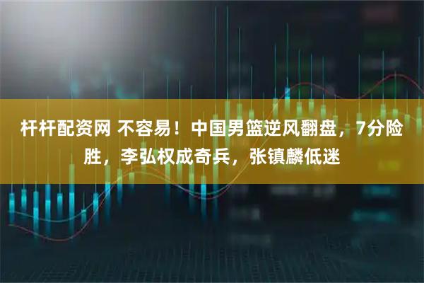 杆杆配资网 不容易！中国男篮逆风翻盘，7分险胜，李弘权成奇兵，张镇麟低迷