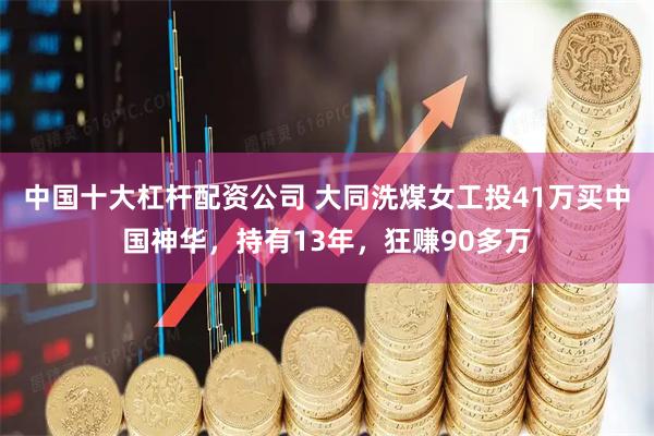 中国十大杠杆配资公司 大同洗煤女工投41万买中国神华，持有13年，狂赚90多万