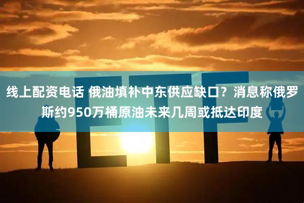 线上配资电话 俄油填补中东供应缺口？消息称俄罗斯约950万桶原油未来几周或抵达印度
