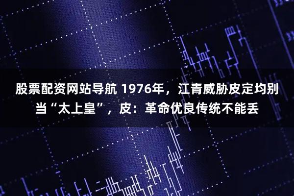 股票配资网站导航 1976年，江青威胁皮定均别当“太上皇”，皮：革命优良传统不能丢