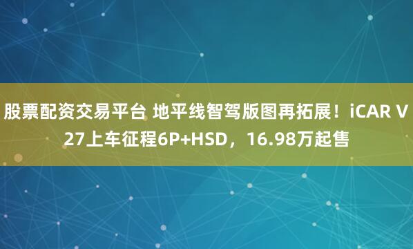 股票配资交易平台 地平线智驾版图再拓展！iCAR V27上车征程6P+HSD，16.98万起售