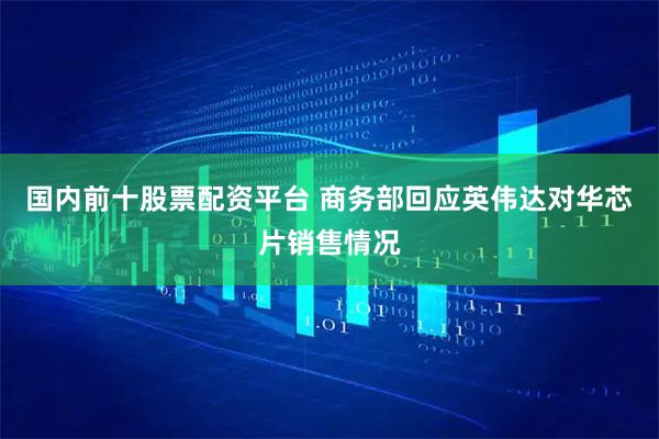 国内前十股票配资平台 商务部回应英伟达对华芯片销售情况