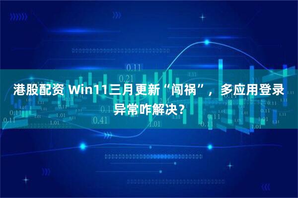 港股配资 Win11三月更新“闯祸”，多应用登录异常咋解决？