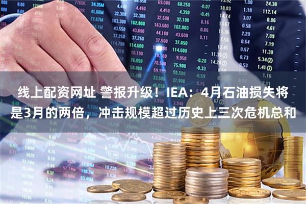 线上配资网址 警报升级！IEA：4月石油损失将是3月的两倍，冲击规模超过历史上三次危机总和