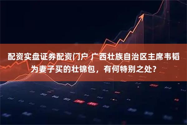配资实盘证券配资门户 广西壮族自治区主席韦韬为妻子买的壮锦包,有何特别之处?