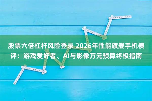 股票六倍杠杆风险登录 2026年性能旗舰手机横评：游戏爱好者、AI与影像万元预算终极指南