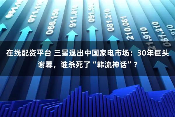 在线配资平台 三星退出中国家电市场：30年巨头谢幕，谁杀死了“韩流神话”？