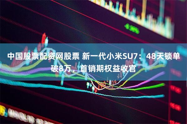 中国股票配资网股票 新一代小米SU7：48天锁单破8万，首销期权益收官